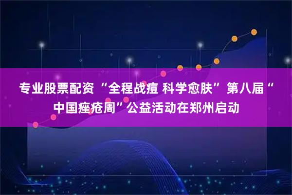 专业股票配资 “全程战痘 科学愈肤” 第八届“中国痤疮周”公益活动在郑州启动