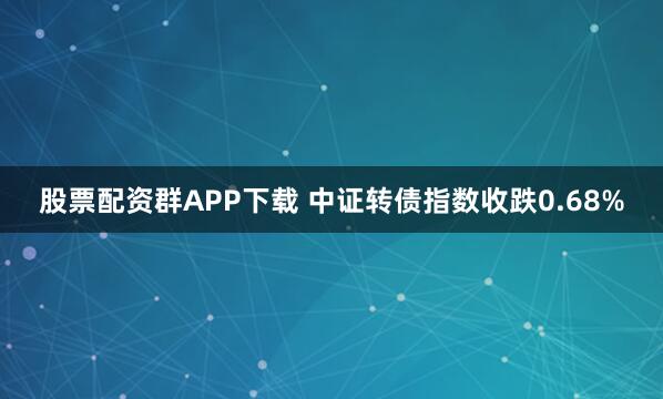 股票配资群APP下载 中证转债指数收跌0.68%