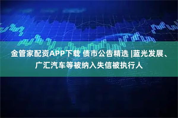 金管家配资APP下载 债市公告精选 |蓝光发展、广汇汽车等被纳入失信被执行人