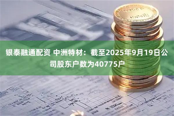 银泰融通配资 中洲特材：截至2025年9月19日公司股东户数为40775户
