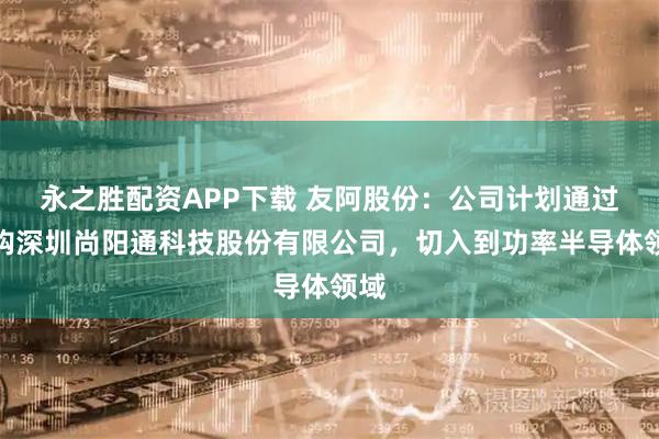 永之胜配资APP下载 友阿股份：公司计划通过收购深圳尚阳通科技股份有限公司，切入到功率半导体领域