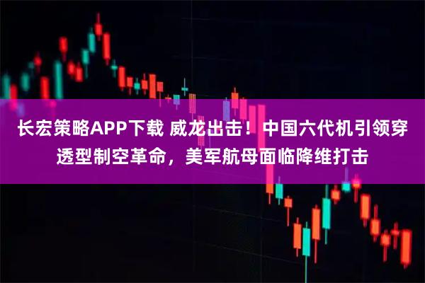 长宏策略APP下载 威龙出击！中国六代机引领穿透型制空革命，美军航母面临降维打击