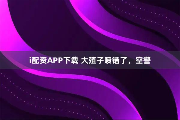 i配资APP下载 大殖子喷错了，空警