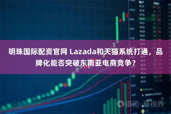 明珠国际配资官网 Lazada和天猫系统打通，品牌化能否突破东南亚电商竞争？