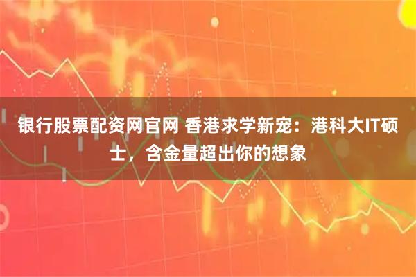 银行股票配资网官网 香港求学新宠：港科大IT硕士，含金量超出你的想象