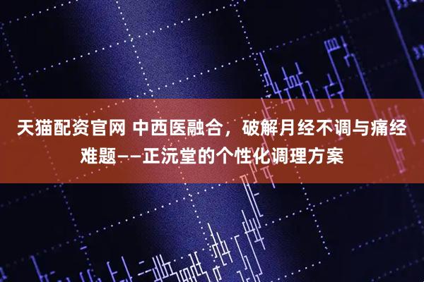 天猫配资官网 中西医融合，破解月经不调与痛经难题——正沅堂的个性化调理方案