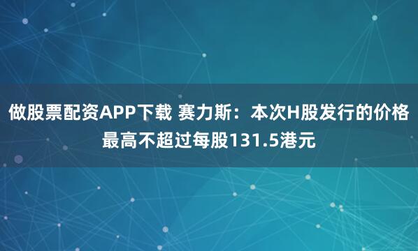 做股票配资APP下载 赛力斯：本次H股发行的价格最高不超过每股131.5港元