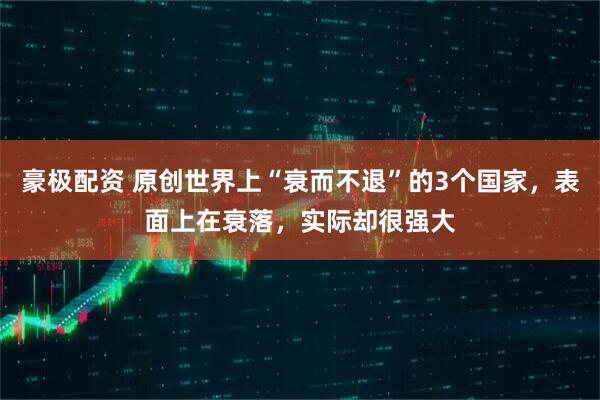 豪极配资 原创世界上“衰而不退”的3个国家，表面上在衰落，实际却很强大