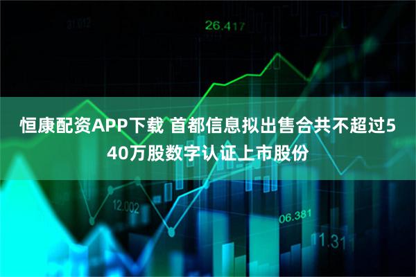 恒康配资APP下载 首都信息拟出售合共不超过540万股数字认证上市股份