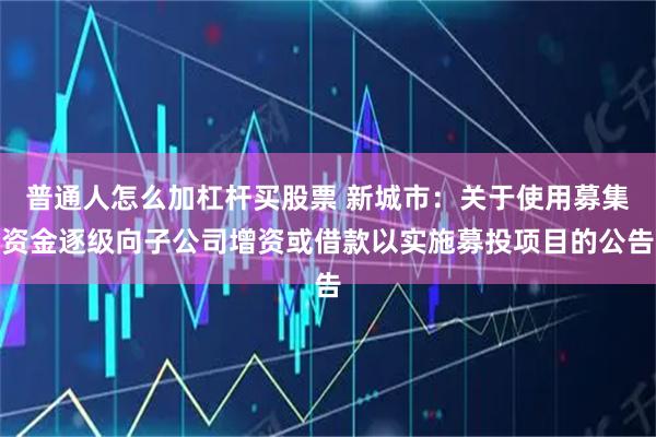 普通人怎么加杠杆买股票 新城市：关于使用募集资金逐级向子公司增资或借款以实施募投项目的公告