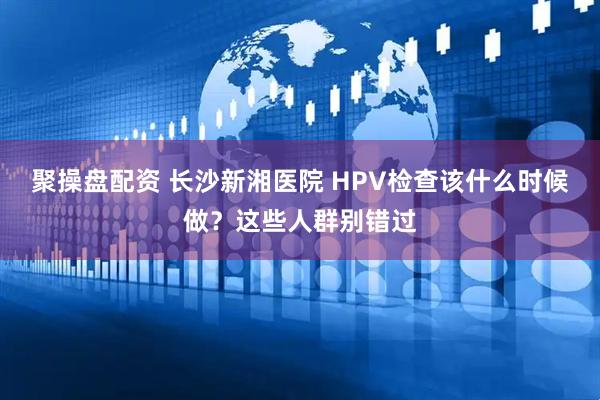 聚操盘配资 长沙新湘医院 HPV检查该什么时候做？这些人群别错过