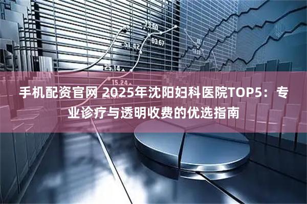 手机配资官网 2025年沈阳妇科医院TOP5：专业诊疗与透明收费的优选指南
