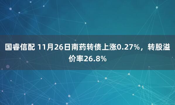 国睿信配 11月26日南药转债上涨0.27%，转股溢价率26.8%