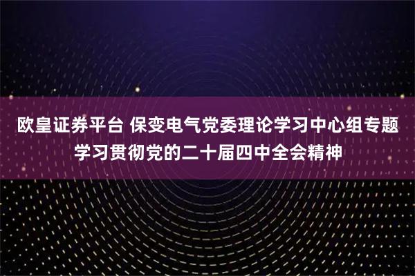 欧皇证券平台 保变电气党委理论学习中心组专题学习贯彻党的二十届四中全会精神