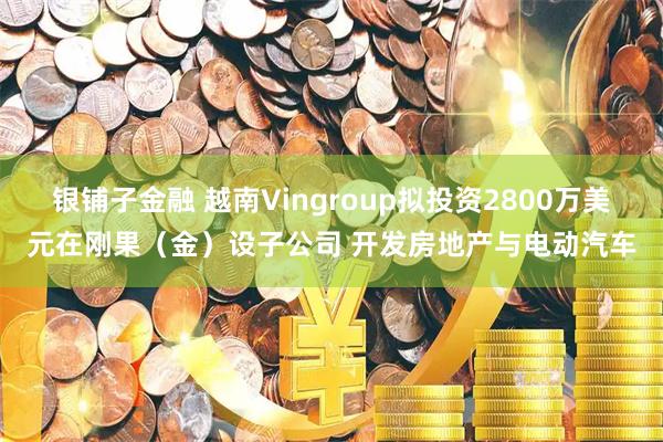 银铺子金融 越南Vingroup拟投资2800万美元在刚果（金）设子公司 开发房地产与电动汽车