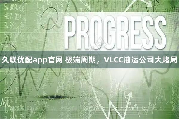 久联优配app官网 极端周期，VLCC油运公司大赌局