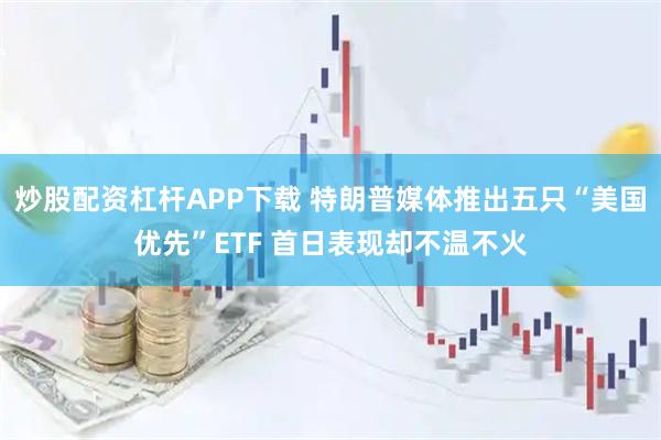 炒股配资杠杆APP下载 特朗普媒体推出五只“美国优先”ETF 首日表现却不温不火