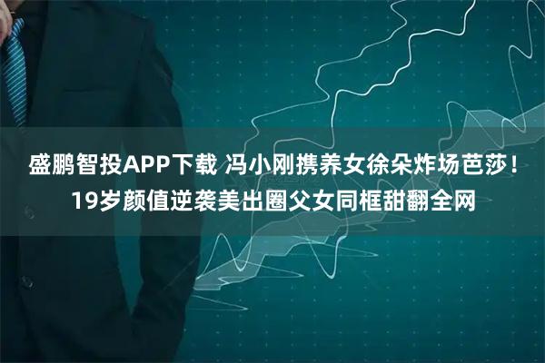 盛鹏智投APP下载 冯小刚携养女徐朵炸场芭莎！19岁颜值逆袭美出圈父女同框甜翻全网