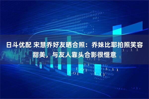 日斗优配 宋慧乔好友晒合照：乔妹比耶拍照笑容甜美，与友人靠头合影很惬意