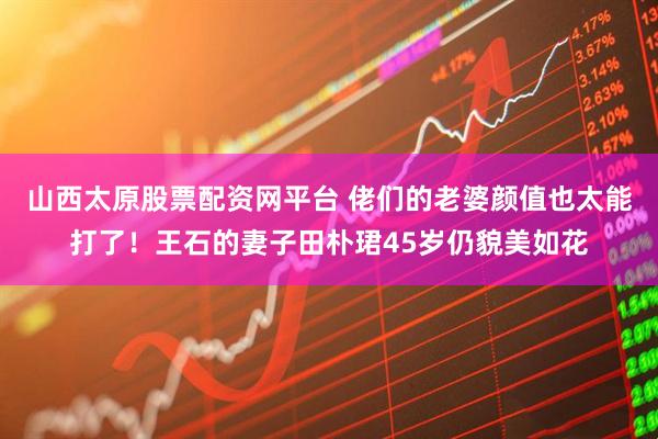 山西太原股票配资网平台 佬们的老婆颜值也太能打了！王石的妻子田朴珺45岁仍貌美如花