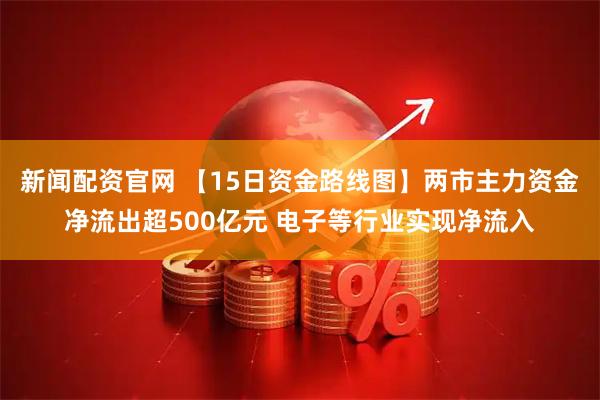 新闻配资官网 【15日资金路线图】两市主力资金净流出超500亿元 电子等行业实现净流入