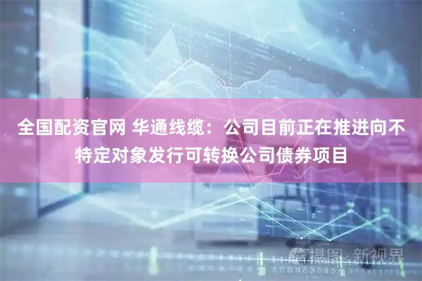 全国配资官网 华通线缆：公司目前正在推进向不特定对象发行可转换公司债券项目