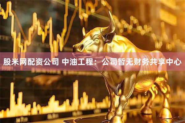 股米网配资公司 中油工程：公司暂无财务共享中心