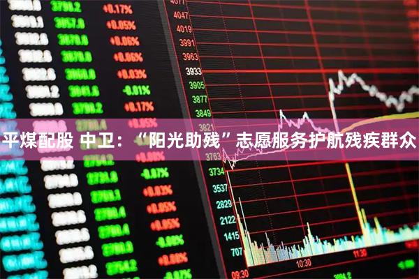 平煤配股 中卫：“阳光助残”志愿服务护航残疾群众