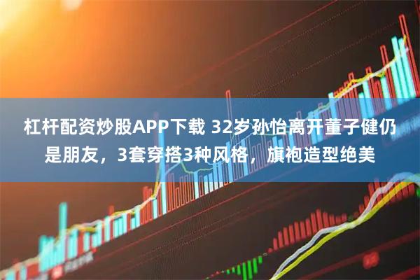 杠杆配资炒股APP下载 32岁孙怡离开董子健仍是朋友，3套穿搭3种风格，旗袍造型绝美