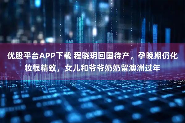优股平台APP下载 程晓玥回国待产，孕晚期仍化妆很精致，女儿和爷爷奶奶留澳洲过年