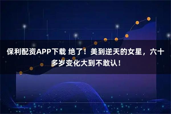 保利配资APP下载 绝了！美到逆天的女星，六十多岁变化大到不敢认！