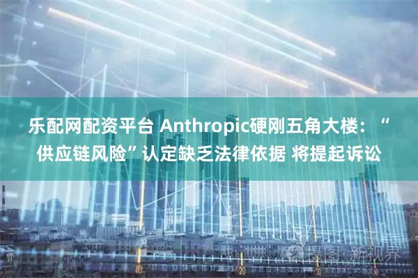 乐配网配资平台 Anthropic硬刚五角大楼：“供应链风险”认定缺乏法律依据 将提起诉讼