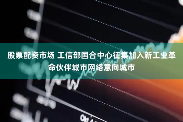 股票配资市场 工信部国合中心征集加入新工业革命伙伴城市网络意向城市