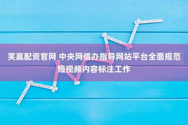 笑赢配资官网 中央网信办指导网站平台全面规范短视频内容标注工作