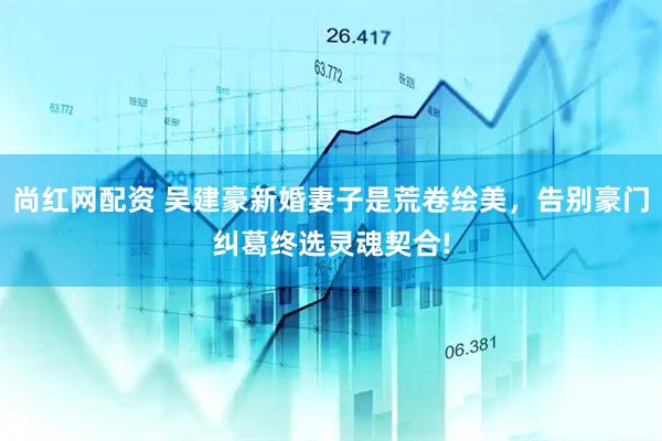 尚红网配资 吴建豪新婚妻子是荒卷绘美，告别豪门纠葛终选灵魂契合!