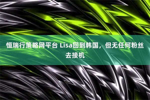 恒瑞行策略网平台 Lisa回到韩国，但无任何粉丝去接机
