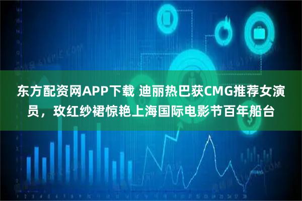 东方配资网APP下载 迪丽热巴获CMG推荐女演员，玫红纱裙惊艳上海国际电影节百年船台