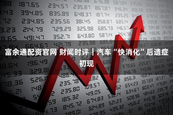 富余通配资官网 财闻时评｜汽车“快消化”后遗症初现