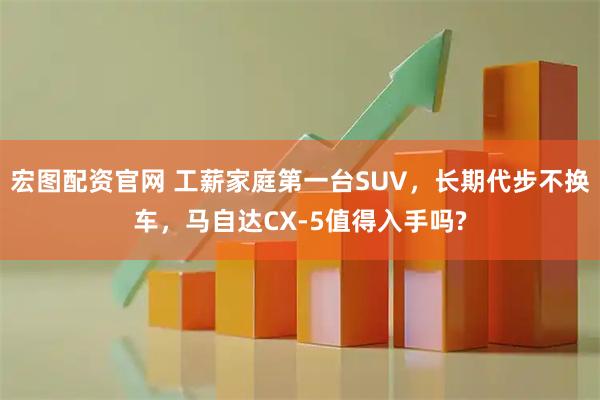 宏图配资官网 工薪家庭第一台SUV，长期代步不换车，马自达CX-5值得入手吗?